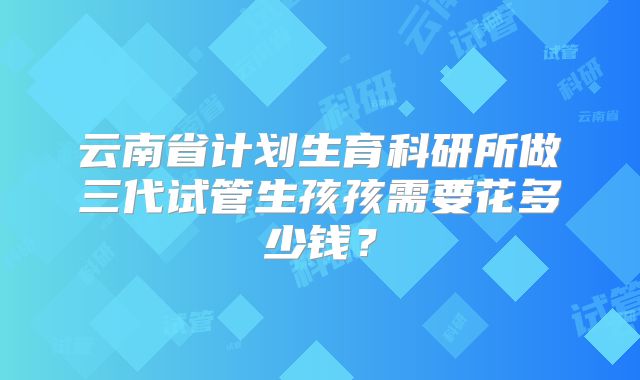 云南省计划生育科研所做三代试管生孩孩需要花多少钱?