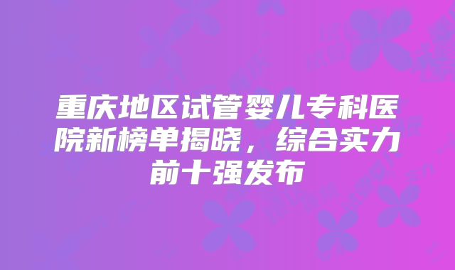 重庆地区试管婴儿专科医院新榜单揭晓，综合实力前十强发布