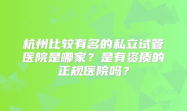 杭州比较有名的私立试管医院是哪家?是有资质的正规医院吗?