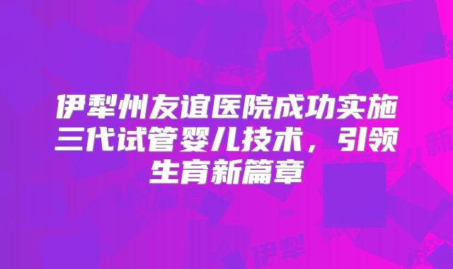伊犁州友谊医院成功实施三代试管婴儿技术，引领生育新篇章