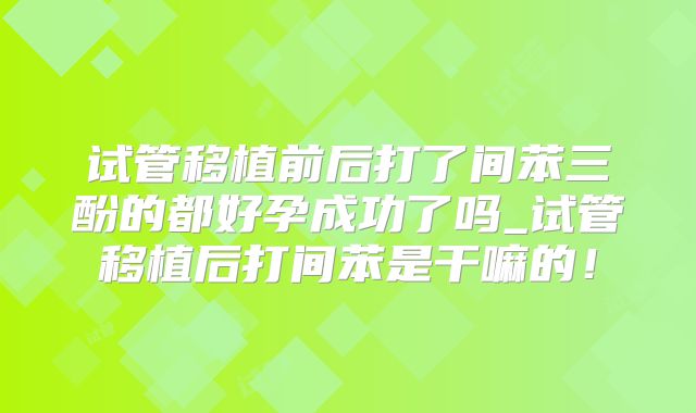 试管移植前后打了间苯三酚的都好孕成功了吗_试管移植后打间苯是干嘛的！