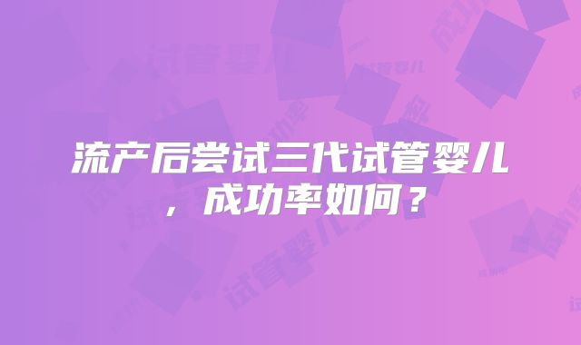 流产后尝试三代试管婴儿,成功率如何?