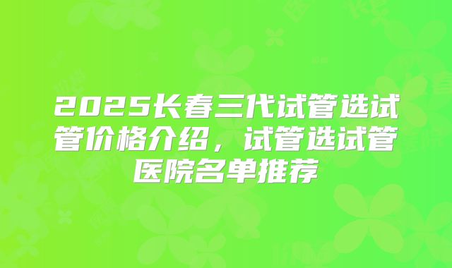 2025长春三代试管选试管价格介绍,试管选试管医院名单推荐