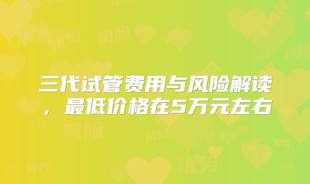 三代试管费用与风险解读,最低价格在5万元左右