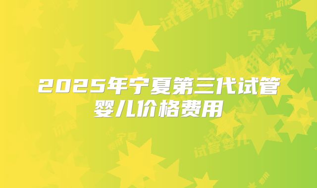 2025年宁夏第三代试管婴儿价格费用