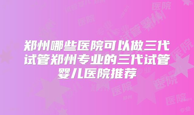 郑州哪些医院可以做三代试管郑州专业的三代试管婴儿医院推荐