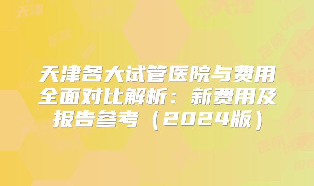 天津各大试管医院与费用全面对比解析：新费用及报告参考（2024版）