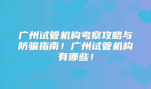 广州试管机构考察攻略与防骗指南！广州试管机构有哪些！