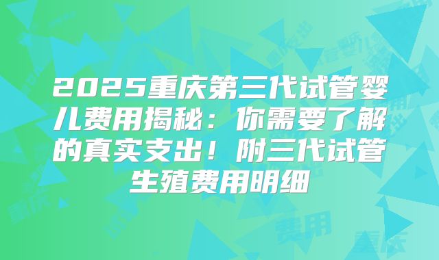 2025重庆第三代试管婴儿费用揭秘：你需要了解的真实支出！附三代试管生殖费用明细