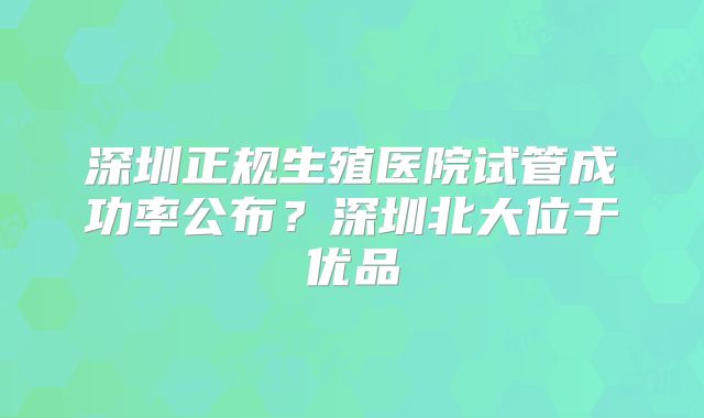 深圳正规生殖医院试管成功率公布?深圳北大位于优品