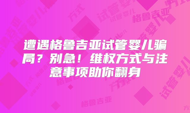 遭遇格鲁吉亚试管婴儿骗局？别急！维权方式与注意事项助你翻身