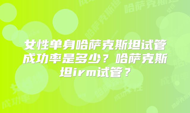 女性单身哈萨克斯坦试管成功率是多少?哈萨克斯坦irm试管?