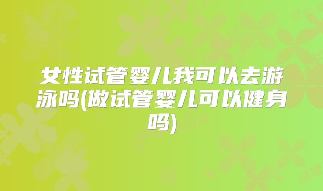女性试管婴儿我可以去游泳吗(做试管婴儿可以健身吗)