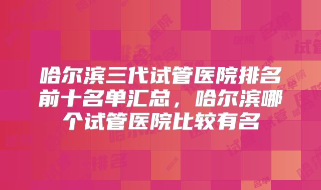 哈尔滨三代试管医院排名前十名单汇总，哈尔滨哪个试管医院比较有名