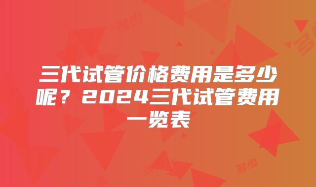 三代试管价格费用是多少呢？2024三代试管费用一览表