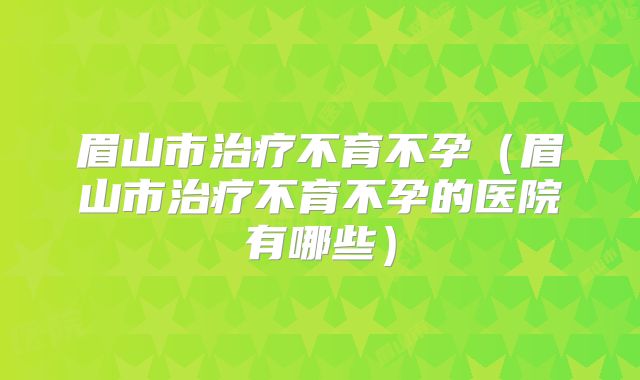 眉山市治疗不育不孕(眉山市治疗不育不孕的医院有哪些)