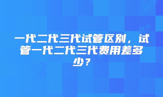 一代二代三代试管区别,试管一代二代三代费用差多少?