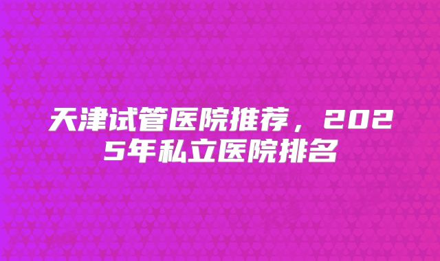 天津试管医院推荐,2025年私立医院排名