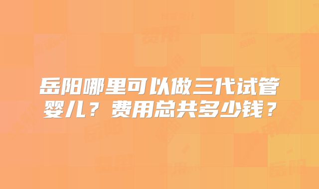 岳阳哪里可以做三代试管婴儿？费用总共多少钱？