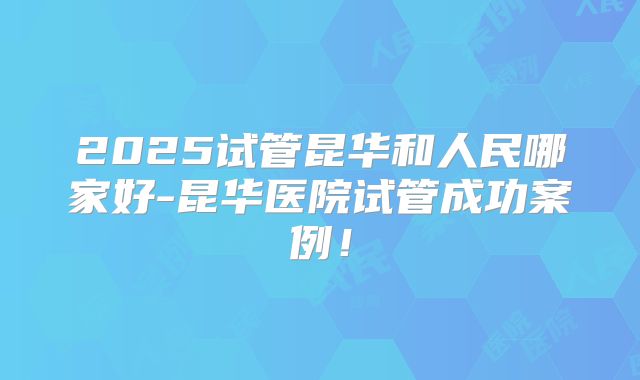 2025试管昆华和人民哪家好-昆华医院试管成功案例！