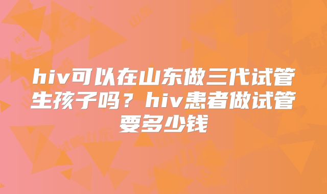 hiv可以在山东做三代试管生孩子吗？hiv患者做试管要多少钱
