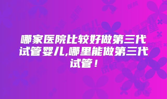 哪家医院比较好做第三代试管婴儿,哪里能做第三代试管!