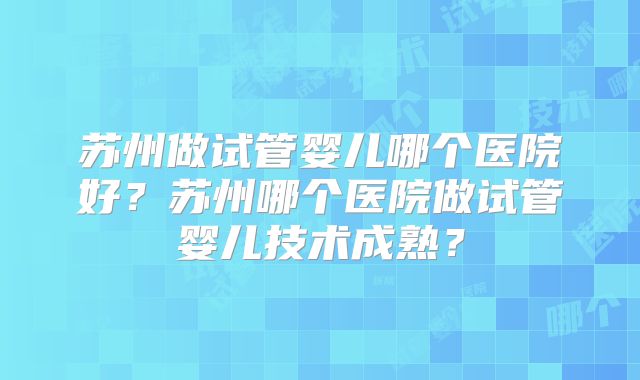 苏州做试管婴儿哪个医院好？苏州哪个医院做试管婴儿技术成熟？