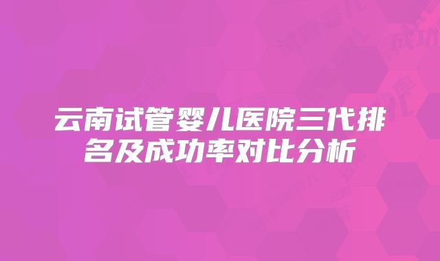云南试管婴儿医院三代排名及成功率对比分析