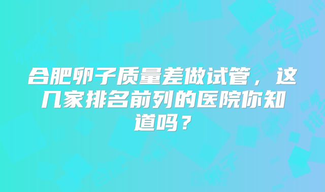 合肥卵子质量差做试管,这几家排名前列的医院你知道吗?