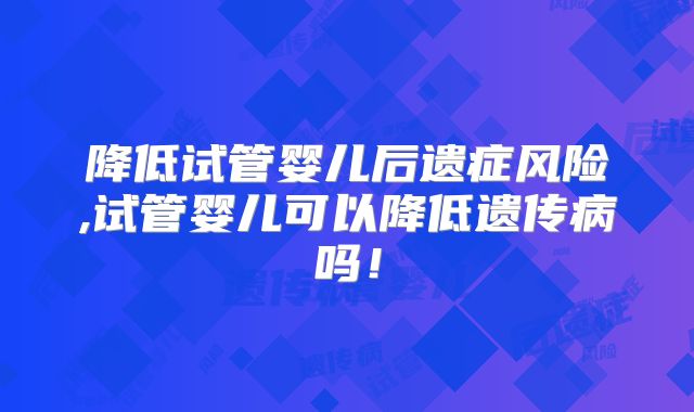 降低试管婴儿后遗症风险,试管婴儿可以降低遗传病吗!