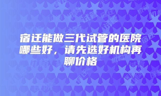 宿迁能做三代试管的医院哪些好，请先选好机构再聊价格
