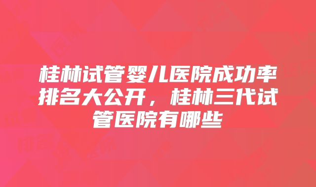 桂林试管婴儿医院成功率排名大公开，桂林三代试管医院有哪些