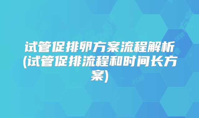 试管促排卵方案流程解析(试管促排流程和时间长方案)