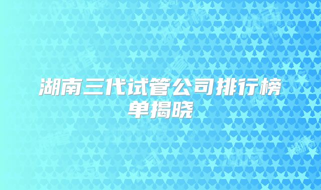 湖南三代试管公司排行榜单揭晓