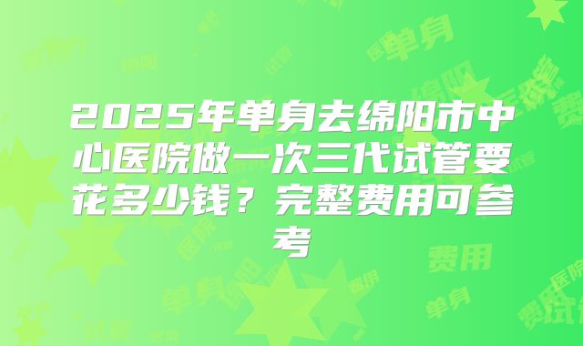 2025年单身去绵阳市中心医院做一次三代试管要花多少钱?完整费用可参考