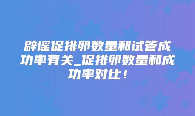 辟谣促排卵数量和试管成功率有关_促排卵数量和成功率对比！