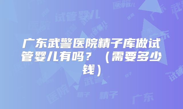 广东武警医院精子库做试管婴儿有吗？（需要多少钱）