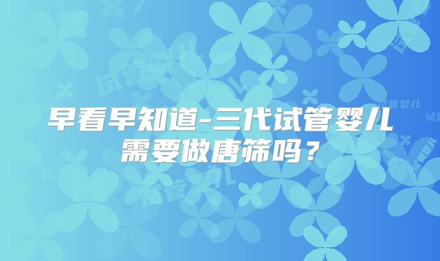 早看早知道-三代试管婴儿需要做唐筛吗？