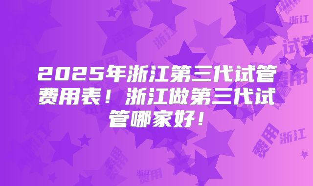 2025年浙江第三代试管费用表!浙江做第三代试管哪家好!