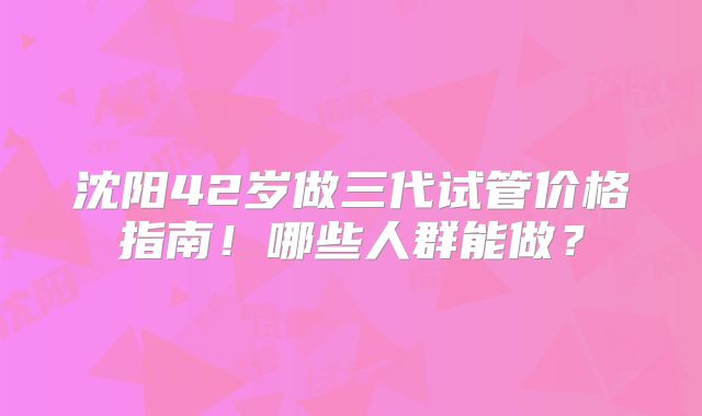 沈阳42岁做三代试管价格指南!哪些人群能做?