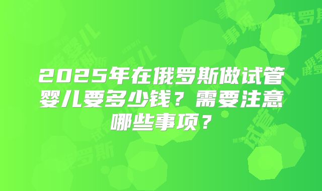 2025年在俄罗斯做试管婴儿要多少钱?需要注意哪些事项?