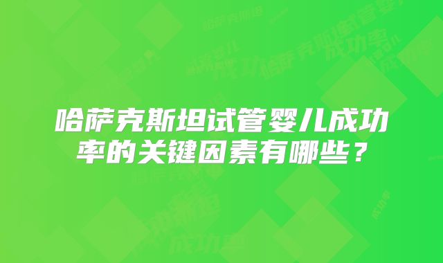 哈萨克斯坦试管婴儿成功率的关键因素有哪些?