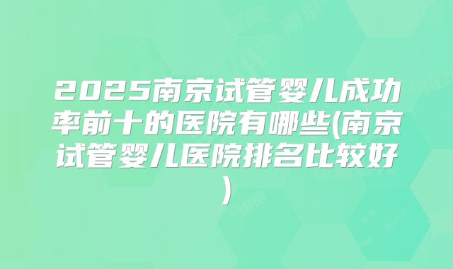 2025南京试管婴儿成功率前十的医院有哪些(南京试管婴儿医院排名比较好)