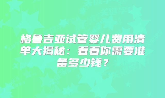 格鲁吉亚试管婴儿费用清单大揭秘：看看你需要准备多少钱？