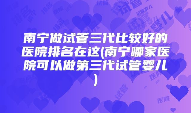南宁做试管三代比较好的医院排名在这(南宁哪家医院可以做第三代试管婴儿)
