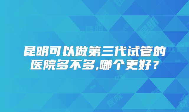 昆明可以做第三代试管的医院多不多,哪个更好？
