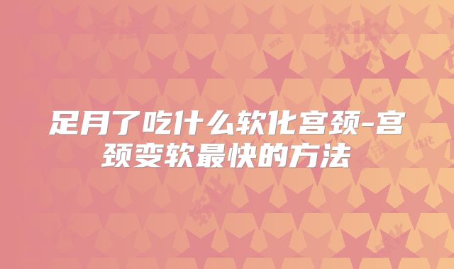 足月了吃什么软化宫颈-宫颈变软最快的方法