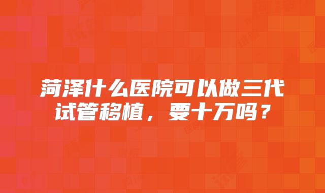 菏泽什么医院可以做三代试管移植，要十万吗？