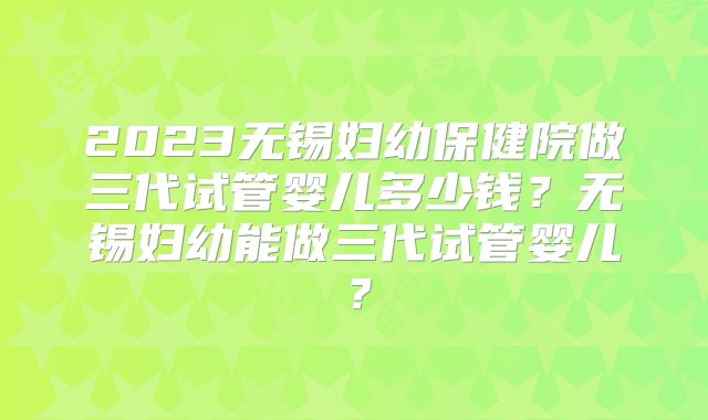 2023无锡妇幼保健院做三代试管婴儿多少钱？无锡妇幼能做三代试管婴儿？