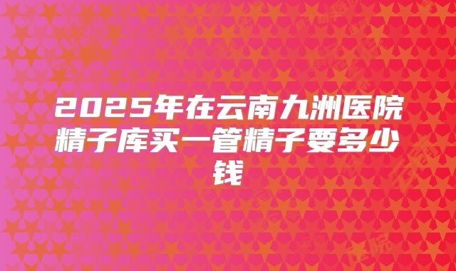 2025年在云南九洲医院精子库买一管精子要多少钱